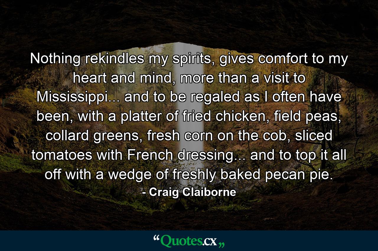 Nothing rekindles my spirits, gives comfort to my heart and mind, more than a visit to Mississippi... and to be regaled as I often have been, with a platter of fried chicken, field peas, collard greens, fresh corn on the cob, sliced tomatoes with French dressing... and to top it all off with a wedge of freshly baked pecan pie. - Quote by Craig Claiborne