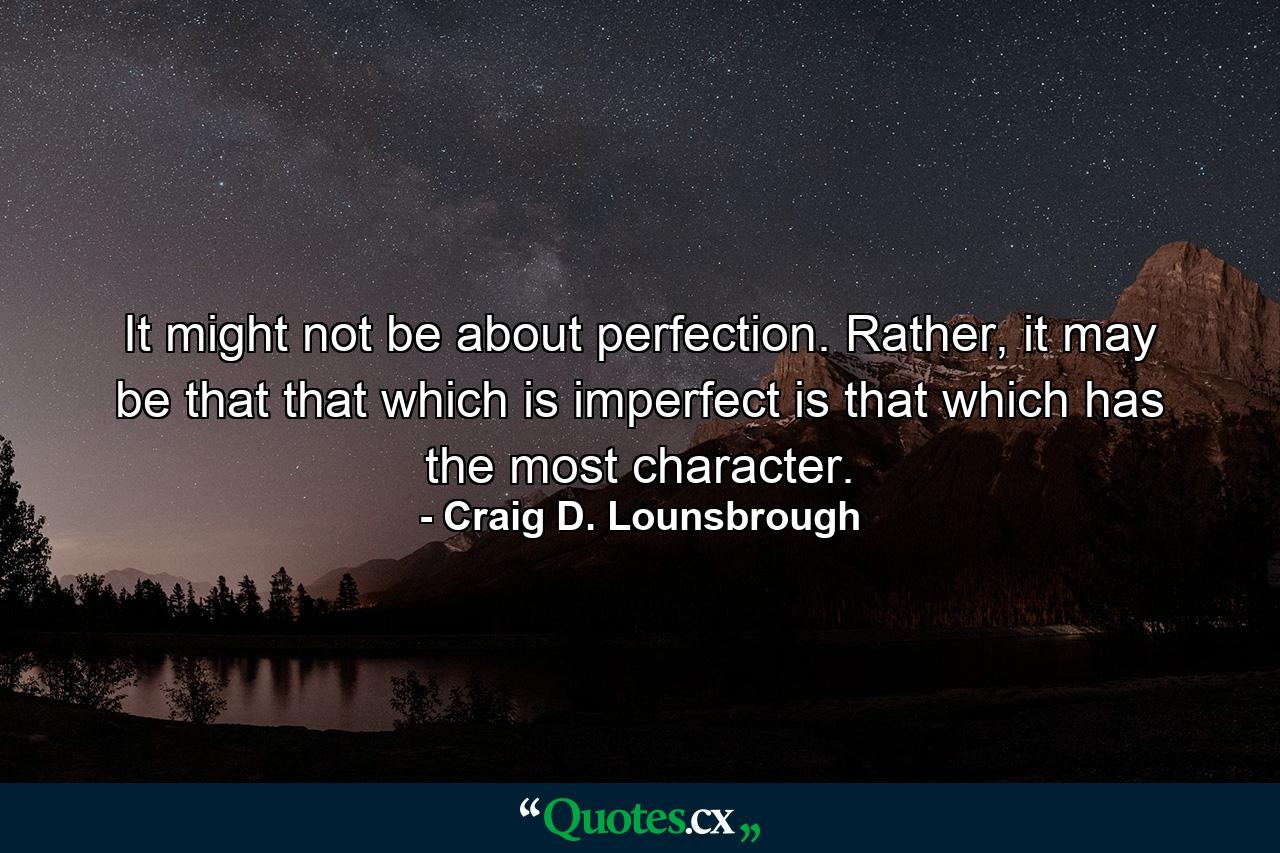 It might not be about perfection. Rather, it may be that that which is imperfect is that which has the most character. - Quote by Craig D. Lounsbrough