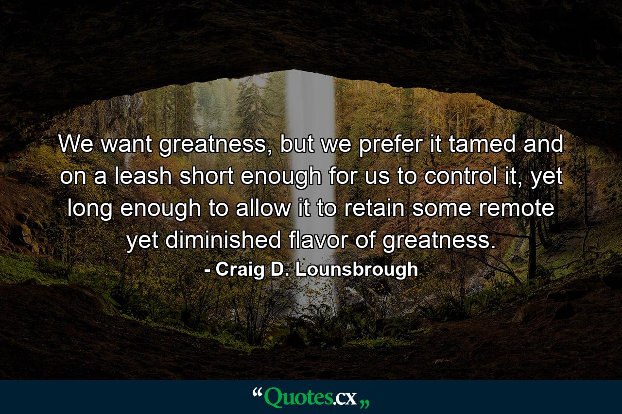 We want greatness, but we prefer it tamed and on a leash short enough for us to control it, yet long enough to allow it to retain some remote yet diminished flavor of greatness. - Quote by Craig D. Lounsbrough