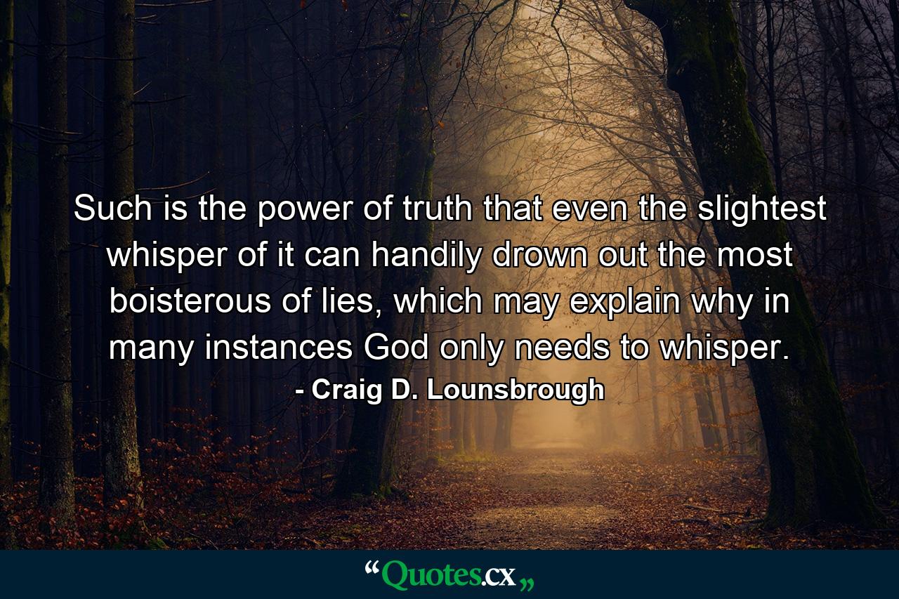 Such is the power of truth that even the slightest whisper of it can handily drown out the most boisterous of lies, which may explain why in many instances God only needs to whisper. - Quote by Craig D. Lounsbrough