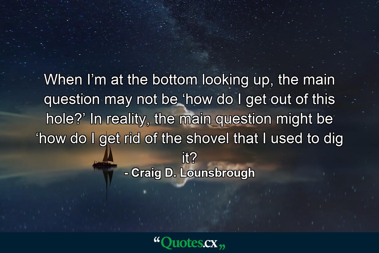 When I’m at the bottom looking up, the main question may not be ‘how do I get out of this hole?’ In reality, the main question might be ‘how do I get rid of the shovel that I used to dig it? - Quote by Craig D. Lounsbrough