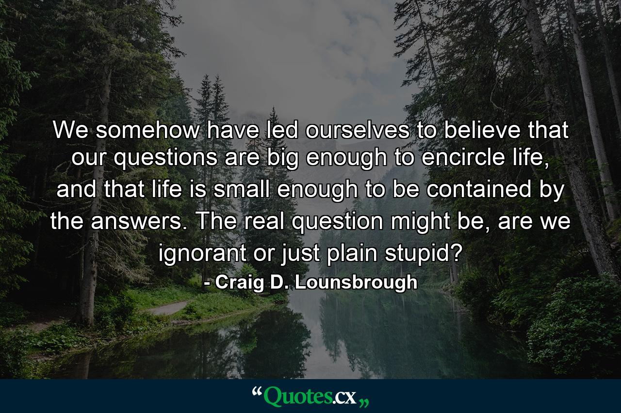 We somehow have led ourselves to believe that our questions are big enough to encircle life, and that life is small enough to be contained by the answers. The real question might be, are we ignorant or just plain stupid? - Quote by Craig D. Lounsbrough