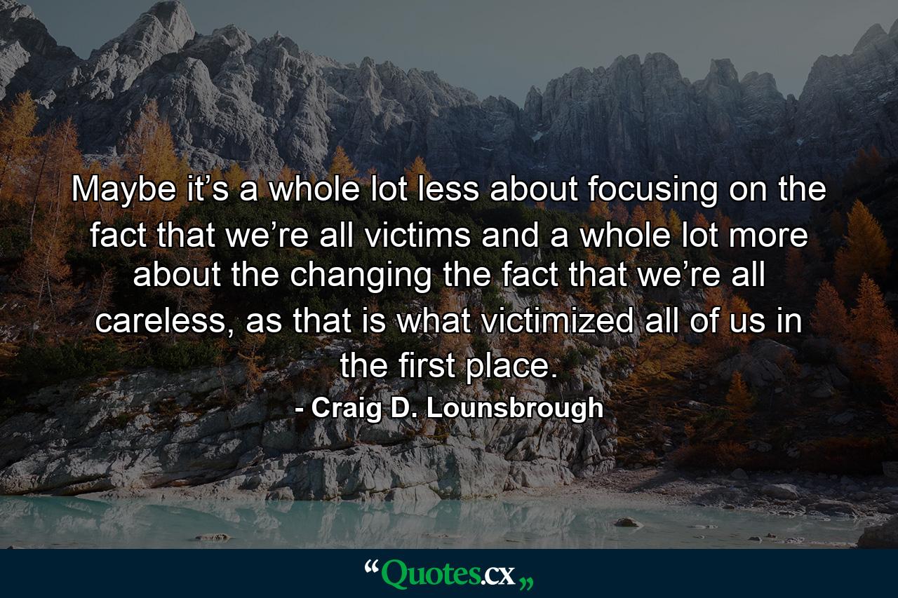 Maybe it’s a whole lot less about focusing on the fact that we’re all victims and a whole lot more about the changing the fact that we’re all careless, as that is what victimized all of us in the first place. - Quote by Craig D. Lounsbrough