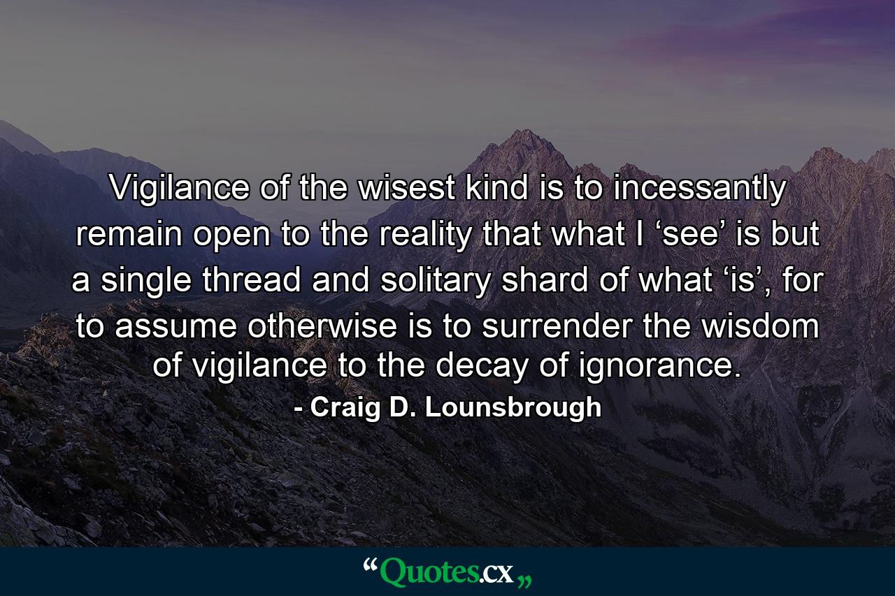 Vigilance of the wisest kind is to incessantly remain open to the reality that what I ‘see’ is but a single thread and solitary shard of what ‘is’, for to assume otherwise is to surrender the wisdom of vigilance to the decay of ignorance. - Quote by Craig D. Lounsbrough