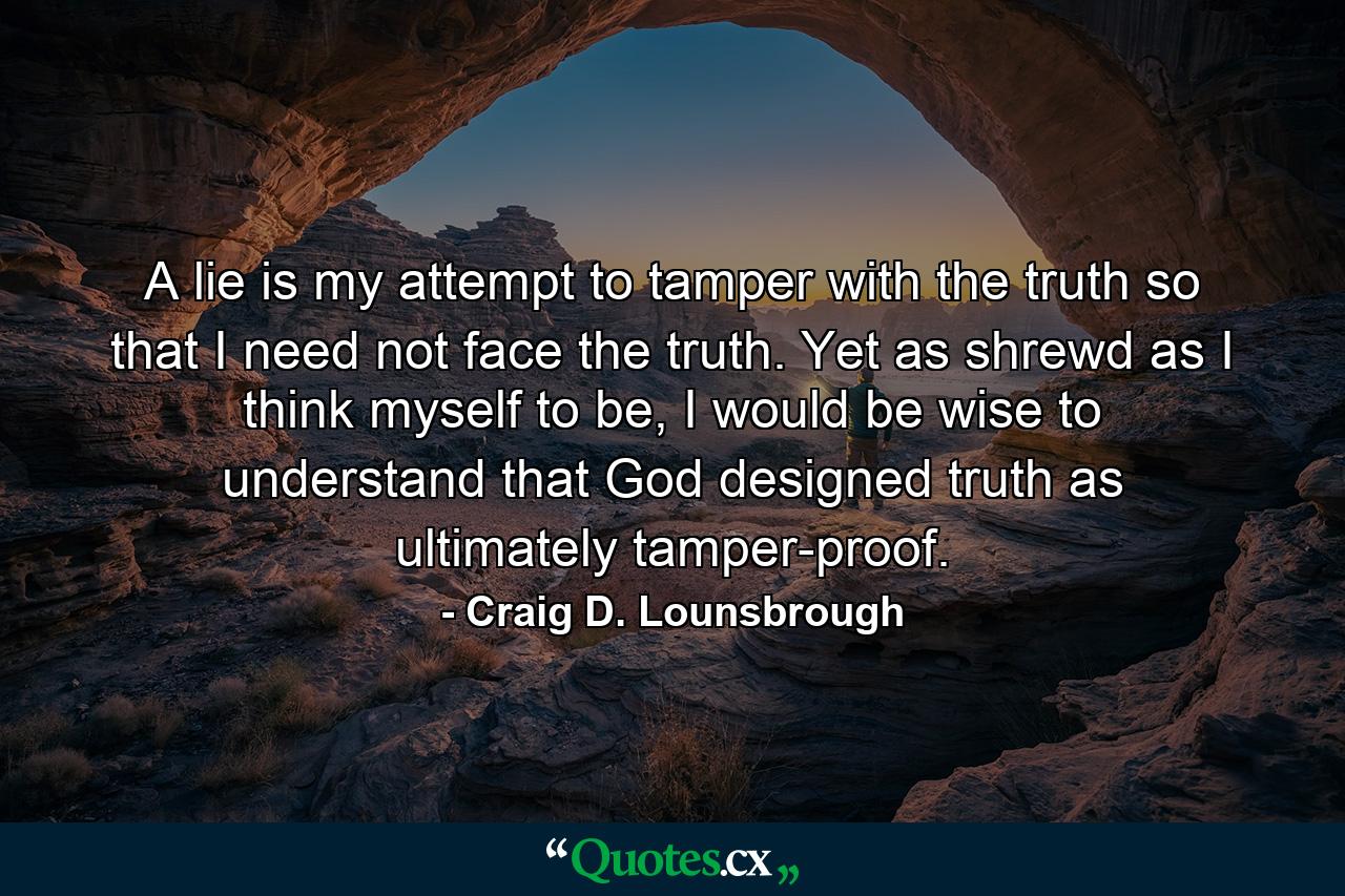 A lie is my attempt to tamper with the truth so that I need not face the truth. Yet as shrewd as I think myself to be, I would be wise to understand that God designed truth as ultimately tamper-proof. - Quote by Craig D. Lounsbrough