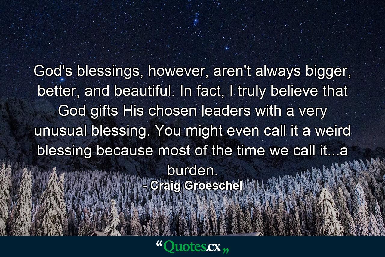 God's blessings, however, aren't always bigger, better, and beautiful. In fact, I truly believe that God gifts His chosen leaders with a very unusual blessing. You might even call it a weird blessing because most of the time we call it...a burden. - Quote by Craig Groeschel