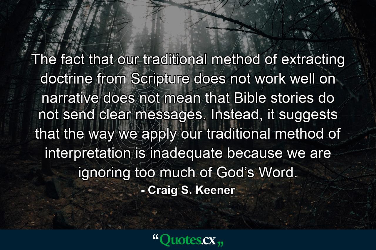 The fact that our traditional method of extracting doctrine from Scripture does not work well on narrative does not mean that Bible stories do not send clear messages. Instead, it suggests that the way we apply our traditional method of interpretation is inadequate because we are ignoring too much of God’s Word. - Quote by Craig S. Keener