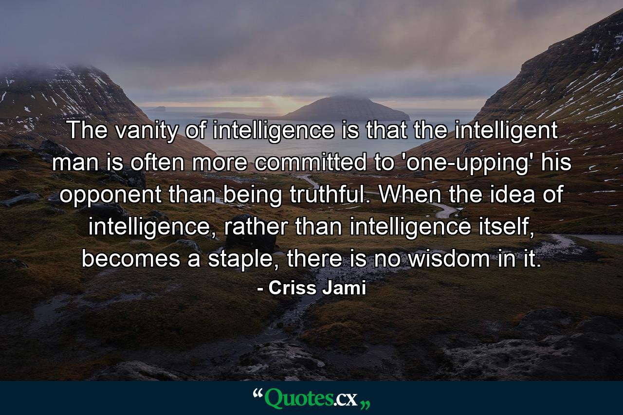 The vanity of intelligence is that the intelligent man is often more committed to 'one-upping' his opponent than being truthful. When the idea of intelligence, rather than intelligence itself, becomes a staple, there is no wisdom in it. - Quote by Criss Jami