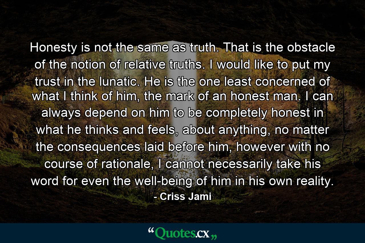 Honesty is not the same as truth. That is the obstacle of the notion of relative truths. I would like to put my trust in the lunatic. He is the one least concerned of what I think of him, the mark of an honest man. I can always depend on him to be completely honest in what he thinks and feels, about anything, no matter the consequences laid before him, however with no course of rationale, I cannot necessarily take his word for even the well-being of him in his own reality. - Quote by Criss Jami