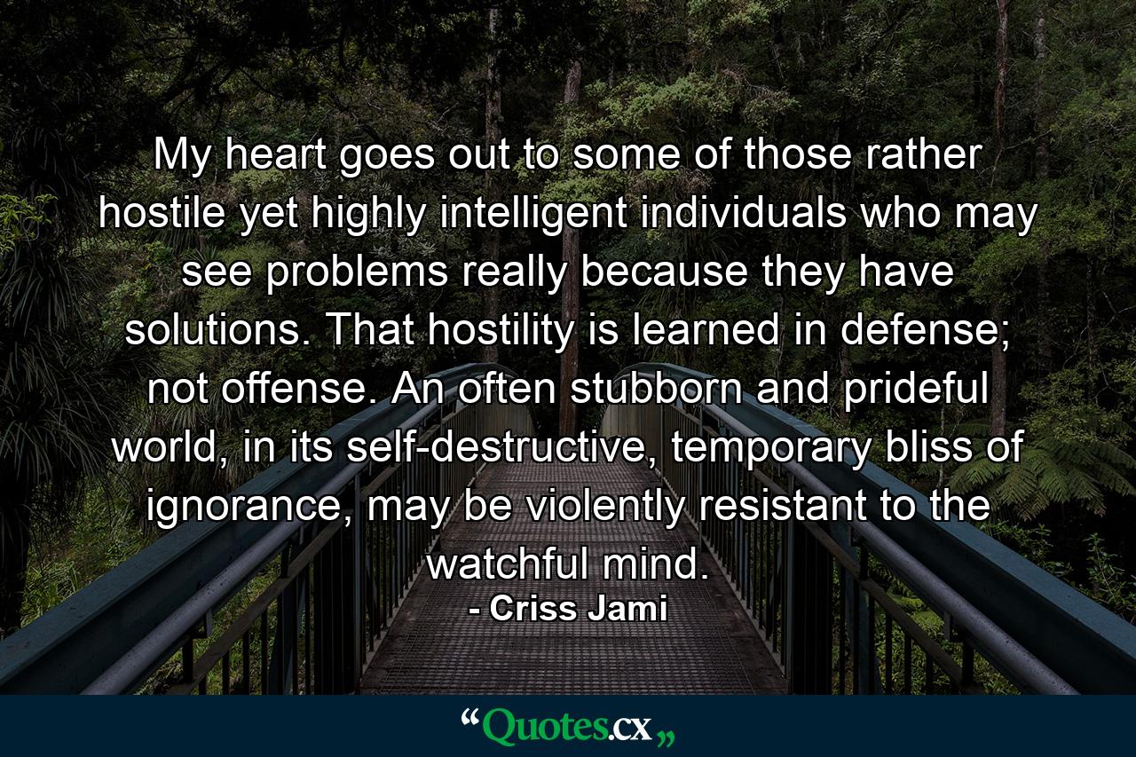 My heart goes out to some of those rather hostile yet highly intelligent individuals who may see problems really because they have solutions. That hostility is learned in defense; not offense. An often stubborn and prideful world, in its self-destructive, temporary bliss of ignorance, may be violently resistant to the watchful mind. - Quote by Criss Jami