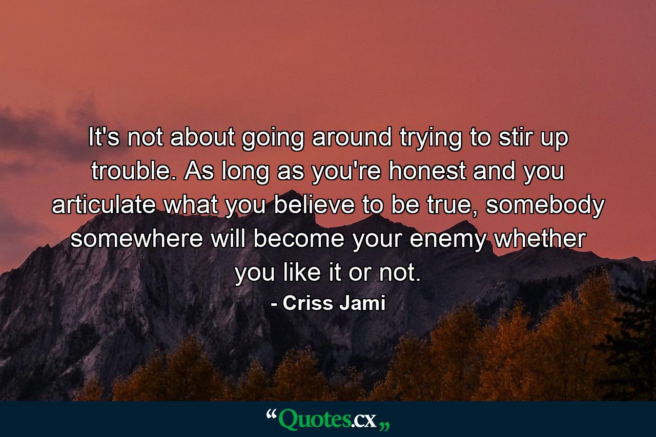 It's not about going around trying to stir up trouble. As long as you're honest and you articulate what you believe to be true, somebody somewhere will become your enemy whether you like it or not. - Quote by Criss Jami