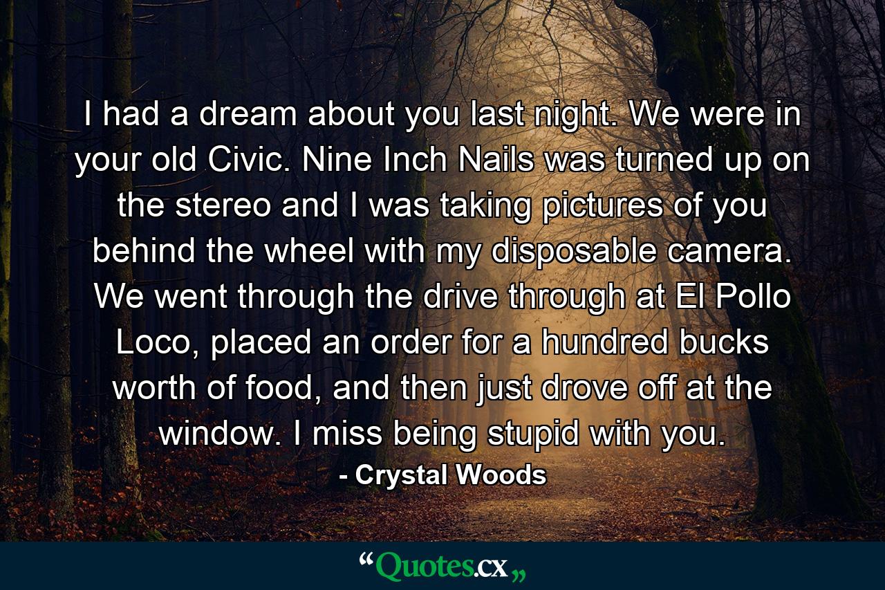 I had a dream about you last night. We were in your old Civic. Nine Inch Nails was turned up on the stereo and I was taking pictures of you behind the wheel with my disposable camera. We went through the drive through at El Pollo Loco, placed an order for a hundred bucks worth of food, and then just drove off at the window. I miss being stupid with you. - Quote by Crystal Woods