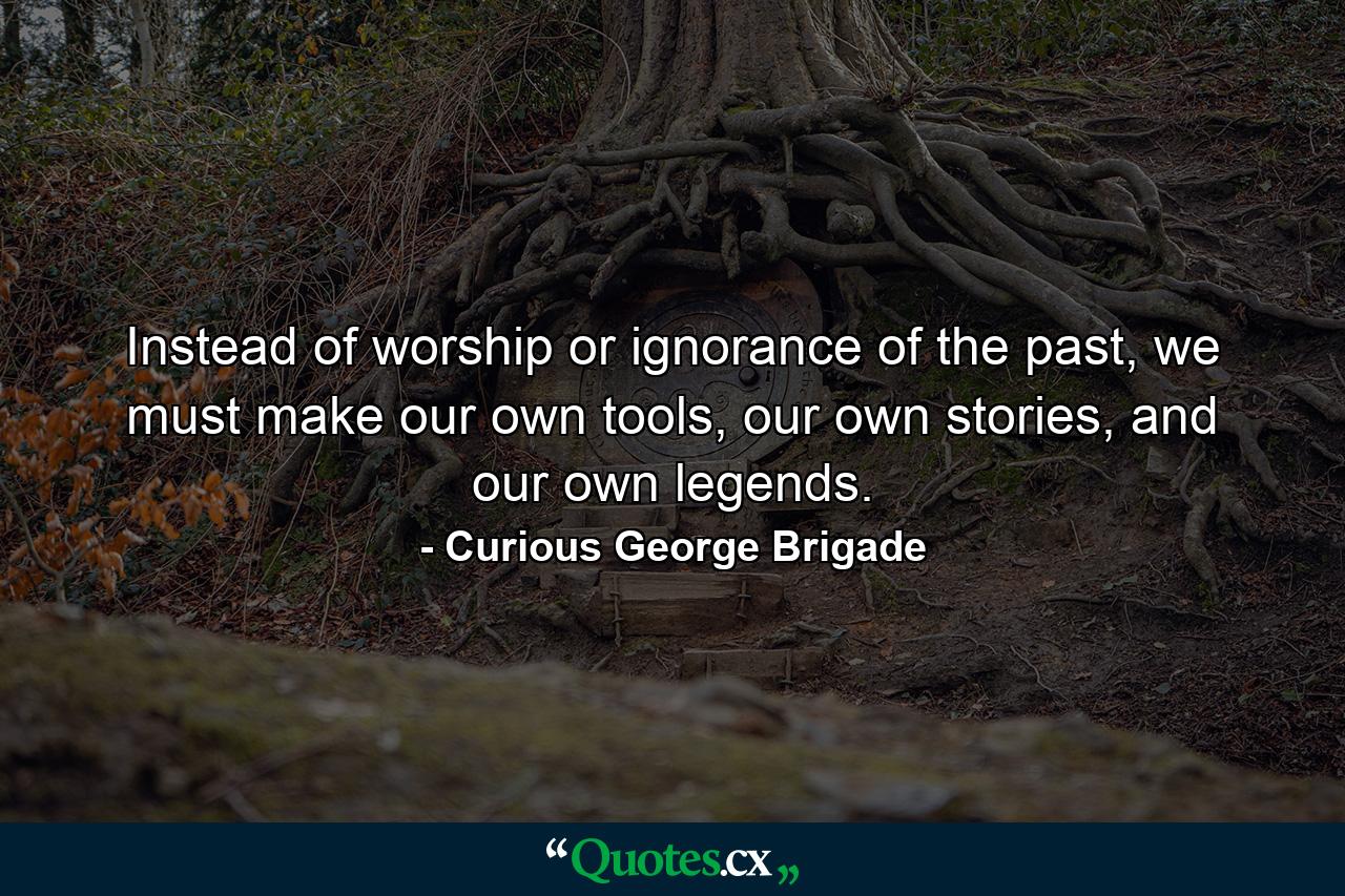 Instead of worship or ignorance of the past, we must make our own tools, our own stories, and our own legends. - Quote by Curious George Brigade