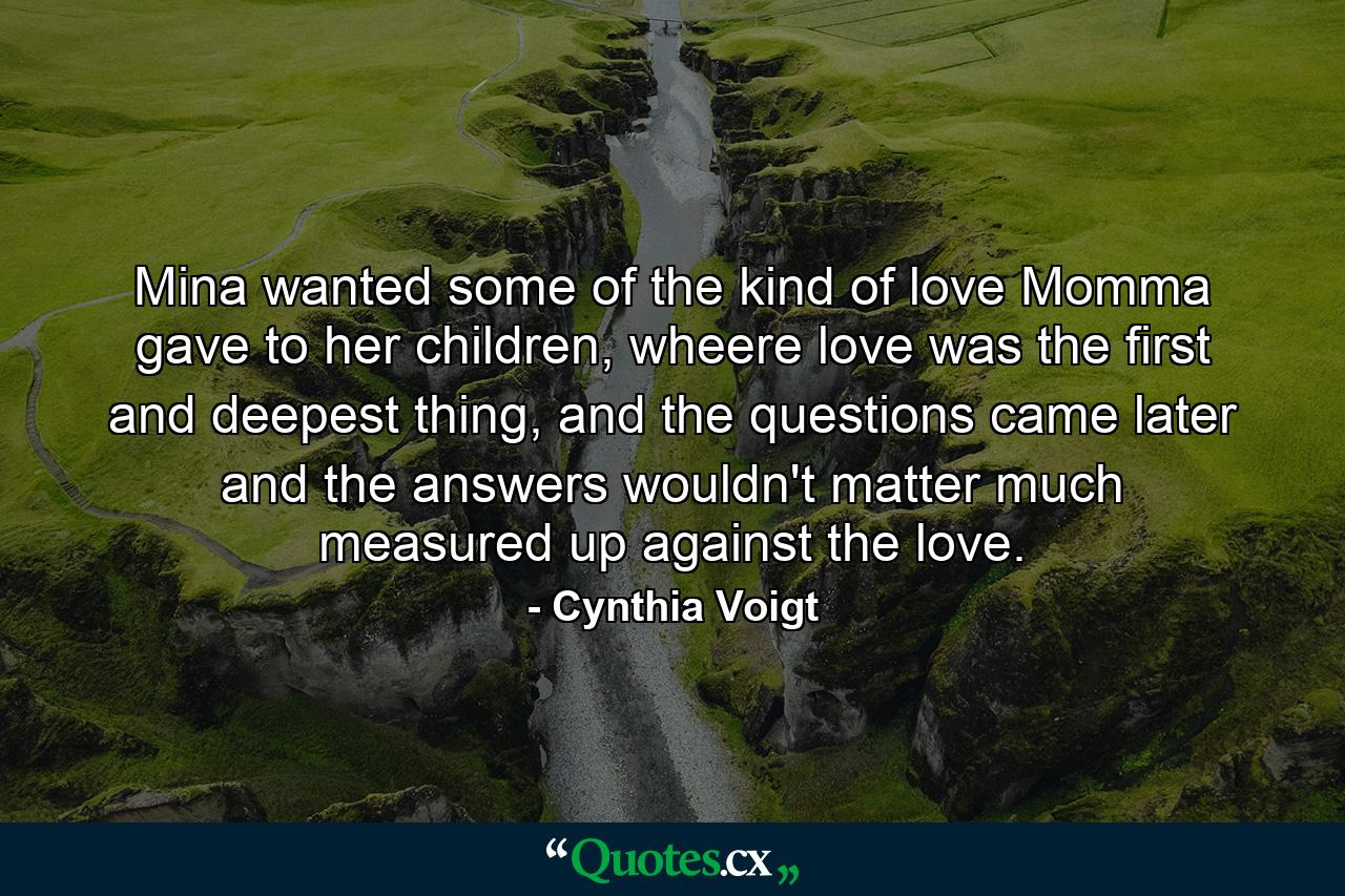 Mina wanted some of the kind of love Momma gave to her children, wheere love was the first and deepest thing, and the questions came later and the answers wouldn't matter much measured up against the love. - Quote by Cynthia Voigt