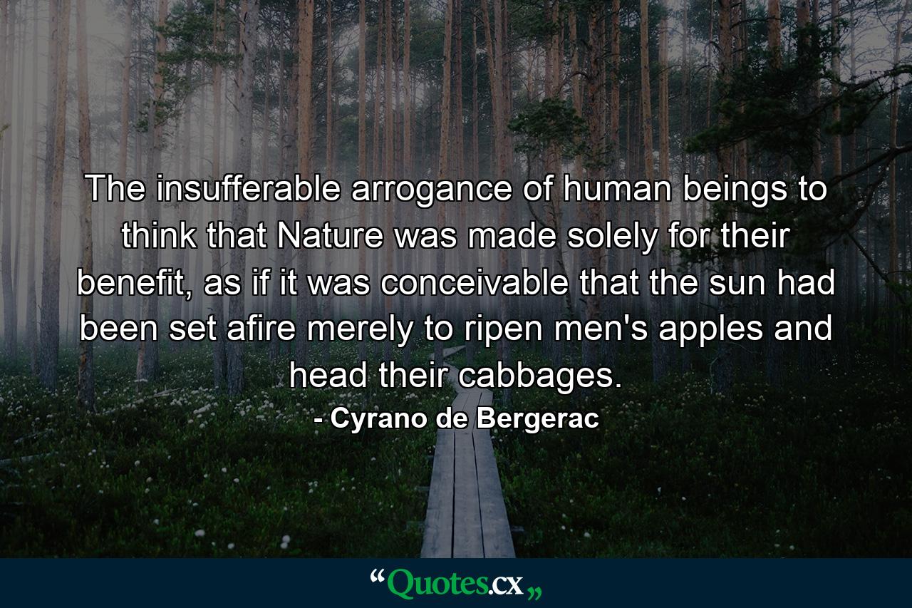 The insufferable arrogance of human beings to think that Nature was made solely for their benefit, as if it was conceivable that the sun had been set afire merely to ripen men's apples and head their cabbages. - Quote by Cyrano de Bergerac