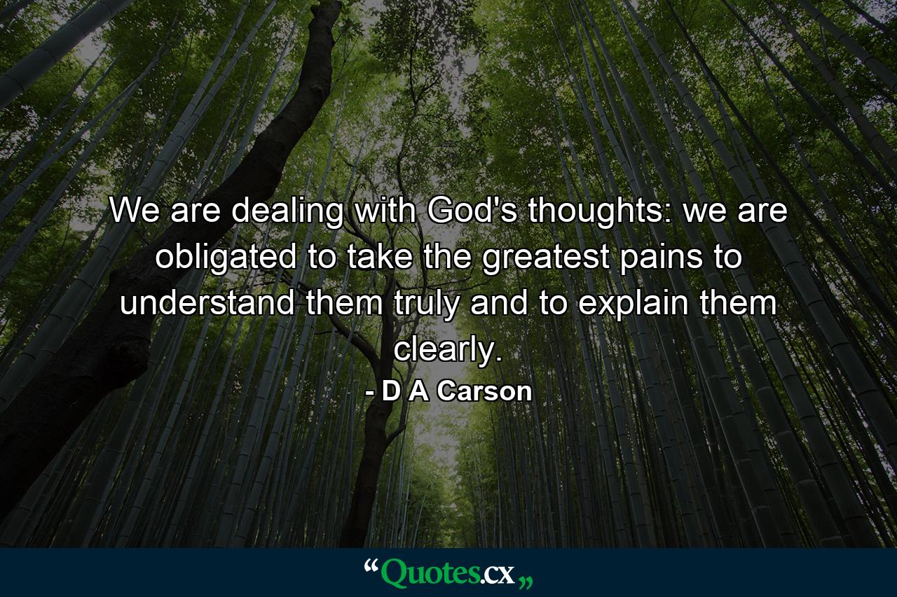 We are dealing with God's thoughts: we are obligated to take the greatest pains to understand them truly and to explain them clearly. - Quote by D A Carson