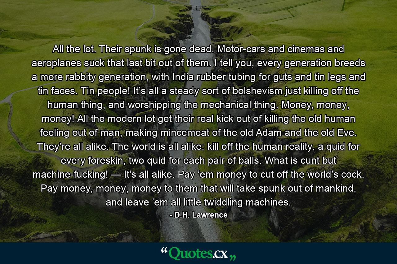 All the lot. Their spunk is gone dead. Motor-cars and cinemas and aeroplanes suck that last bit out of them. I tell you, every generation breeds a more rabbity generation, with India rubber tubing for guts and tin legs and tin faces. Tin people! It’s all a steady sort of bolshevism just killing off the human thing, and worshipping the mechanical thing. Money, money, money! All the modern lot get their real kick out of killing the old human feeling out of man, making mincemeat of the old Adam and the old Eve. They’re all alike. The world is all alike: kill off the human reality, a quid for every foreskin, two quid for each pair of balls. What is cunt but machine-fucking! — It’s all alike. Pay ’em money to cut off the world’s cock. Pay money, money, money to them that will take spunk out of mankind, and leave ’em all little twiddling machines. - Quote by D.H. Lawrence