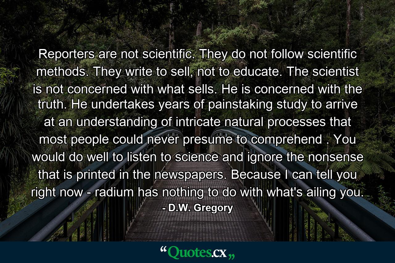 Reporters are not scientific. They do not follow scientific methods. They write to sell, not to educate. The scientist is not concerned with what sells. He is concerned with the truth. He undertakes years of painstaking study to arrive at an understanding of intricate natural processes that most people could never presume to comprehend . You would do well to listen to science and ignore the nonsense that is printed in the newspapers. Because I can tell you right now - radium has nothing to do with what's ailing you. - Quote by D.W. Gregory