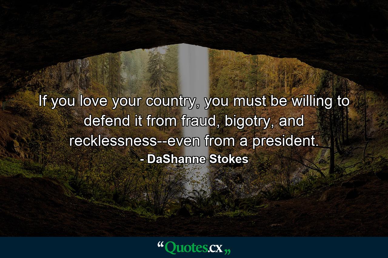 If you love your country, you must be willing to defend it from fraud, bigotry, and recklessness--even from a president. - Quote by DaShanne Stokes