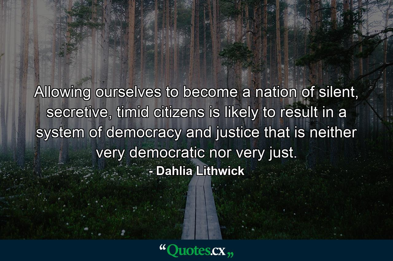 Allowing ourselves to become a nation of silent, secretive, timid citizens is likely to result in a system of democracy and justice that is neither very democratic nor very just. - Quote by Dahlia Lithwick