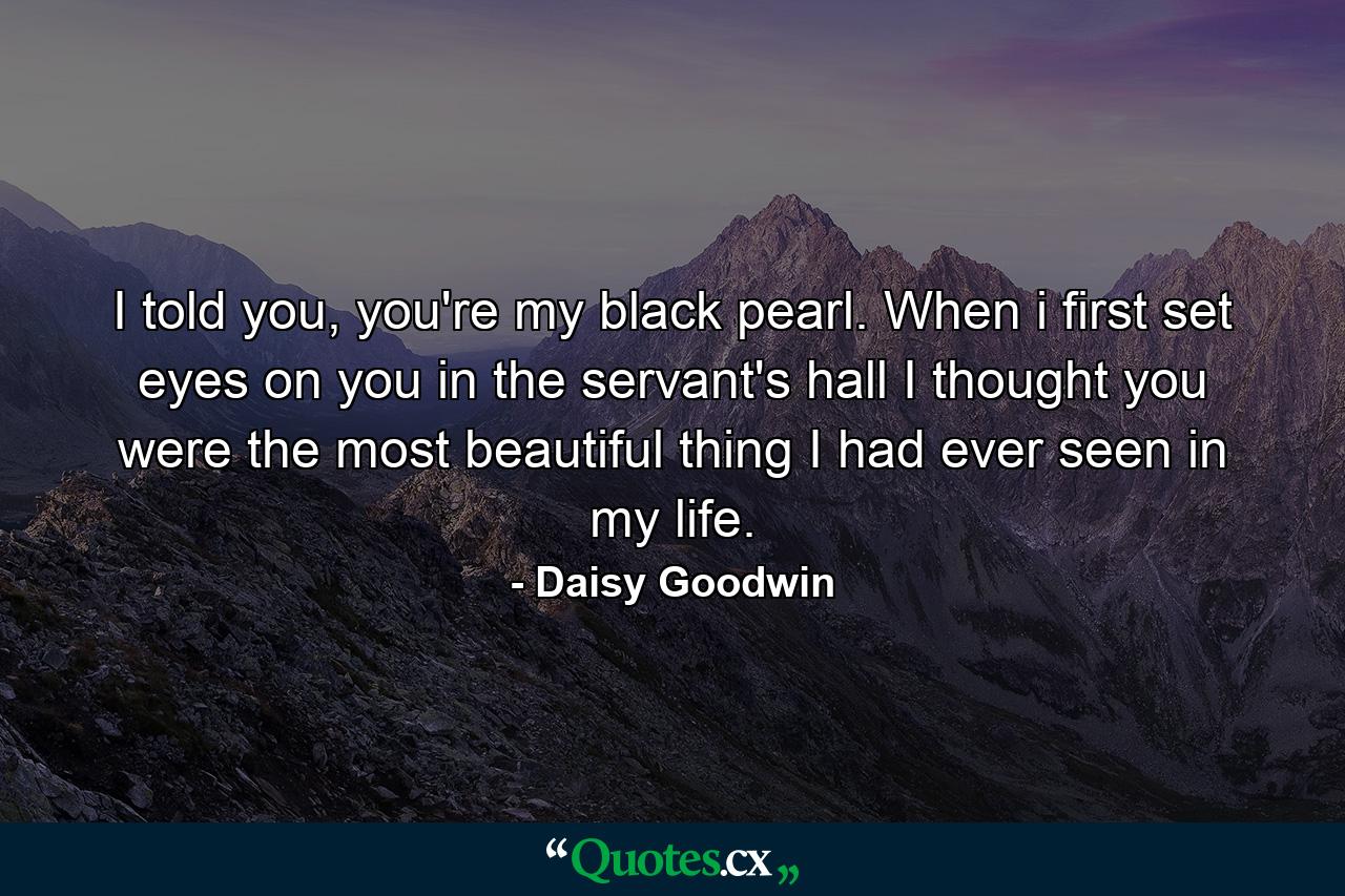 I told you, you're my black pearl. When i first set eyes on you in the servant's hall I thought you were the most beautiful thing I had ever seen in my life. - Quote by Daisy Goodwin