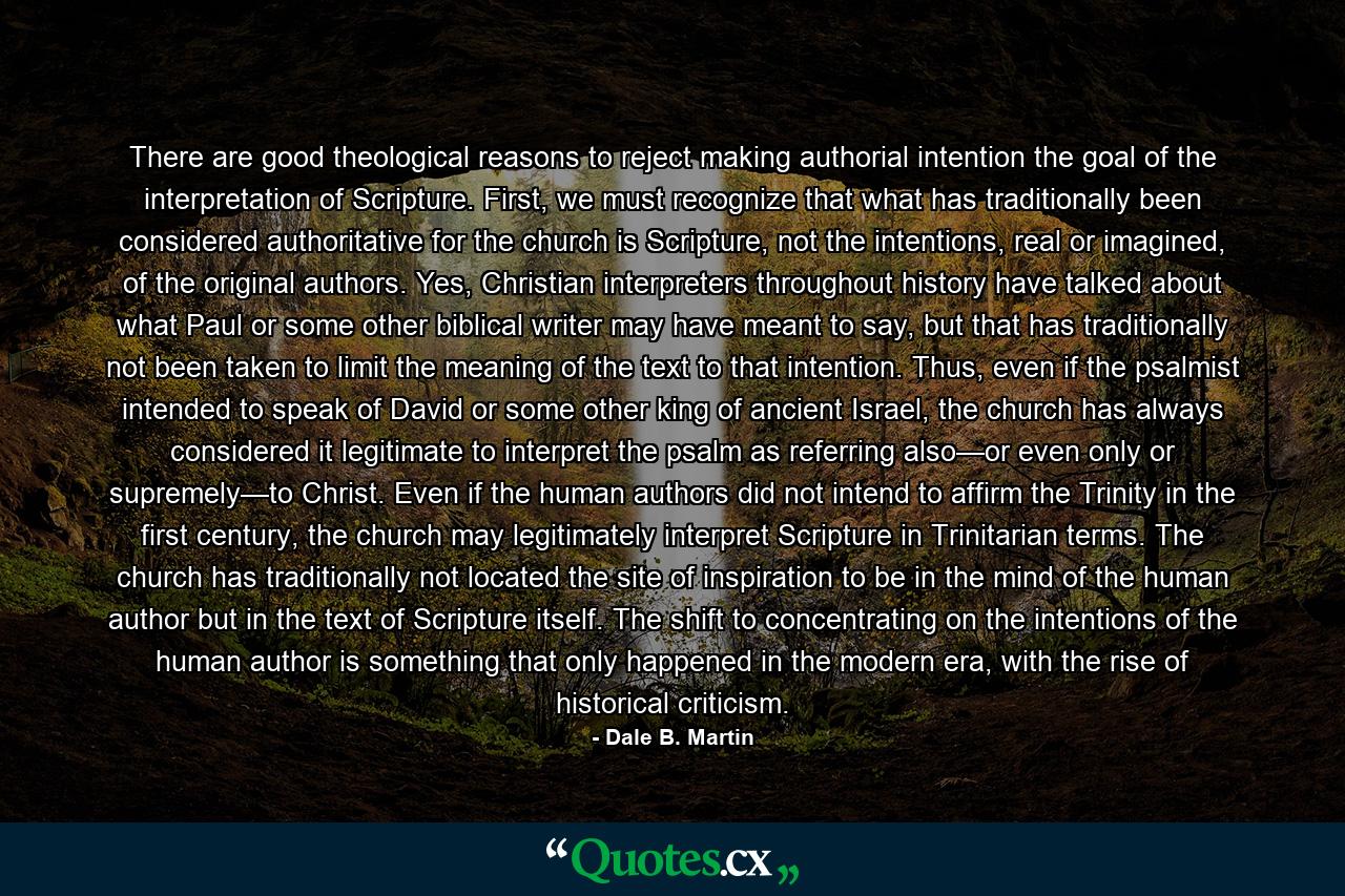 There are good theological reasons to reject making authorial intention the goal of the interpretation of Scripture. First, we must recognize that what has traditionally been considered authoritative for the church is Scripture, not the intentions, real or imagined, of the original authors. Yes, Christian interpreters throughout history have talked about what Paul or some other biblical writer may have meant to say, but that has traditionally not been taken to limit the meaning of the text to that intention. Thus, even if the psalmist intended to speak of David or some other king of ancient Israel, the church has always considered it legitimate to interpret the psalm as referring also—or even only or supremely—to Christ. Even if the human authors did not intend to affirm the Trinity in the first century, the church may legitimately interpret Scripture in Trinitarian terms. The church has traditionally not located the site of inspiration to be in the mind of the human author but in the text of Scripture itself. The shift to concentrating on the intentions of the human author is something that only happened in the modern era, with the rise of historical criticism. - Quote by Dale B. Martin