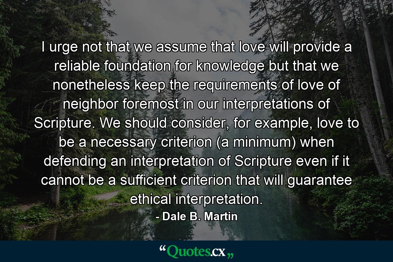 I urge not that we assume that love will provide a reliable foundation for knowledge but that we nonetheless keep the requirements of love of neighbor foremost in our interpretations of Scripture. We should consider, for example, love to be a necessary criterion (a minimum) when defending an interpretation of Scripture even if it cannot be a sufficient criterion that will guarantee ethical interpretation. - Quote by Dale B. Martin