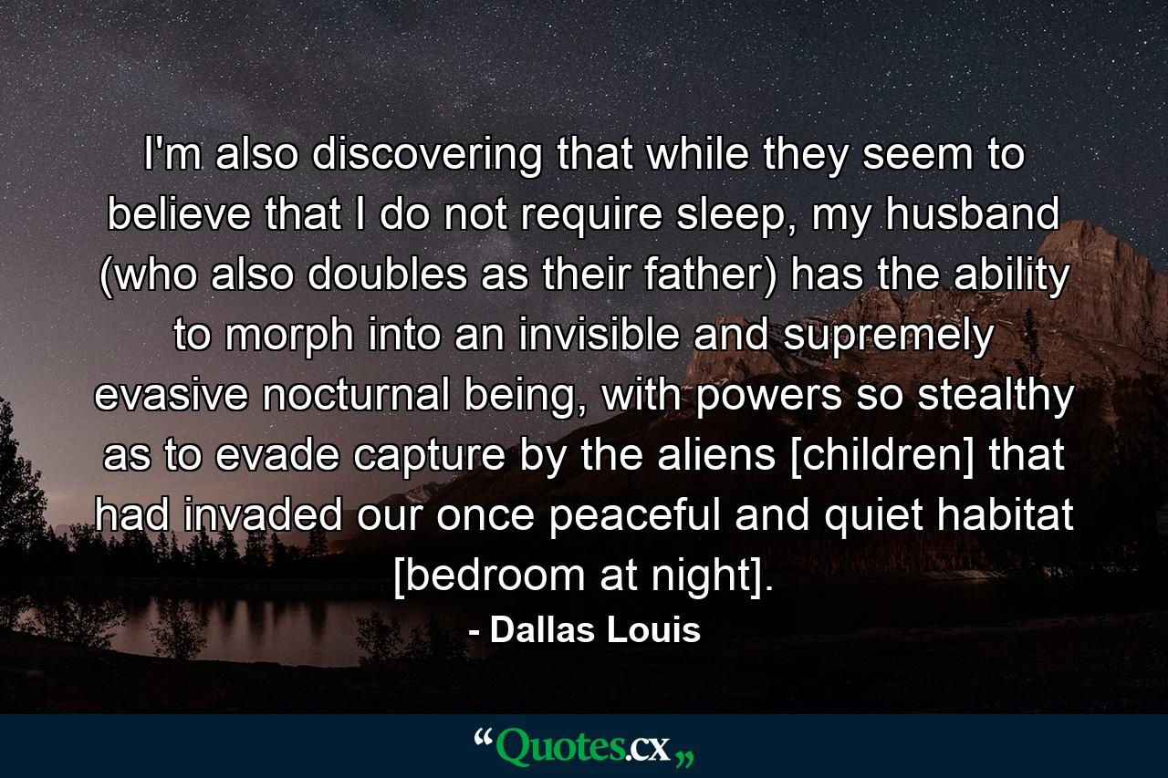 I'm also discovering that while they seem to believe that I do not require sleep, my husband (who also doubles as their father) has the ability to morph into an invisible and supremely evasive nocturnal being, with powers so stealthy as to evade capture by the aliens [children] that had invaded our once peaceful and quiet habitat [bedroom at night]. - Quote by Dallas Louis