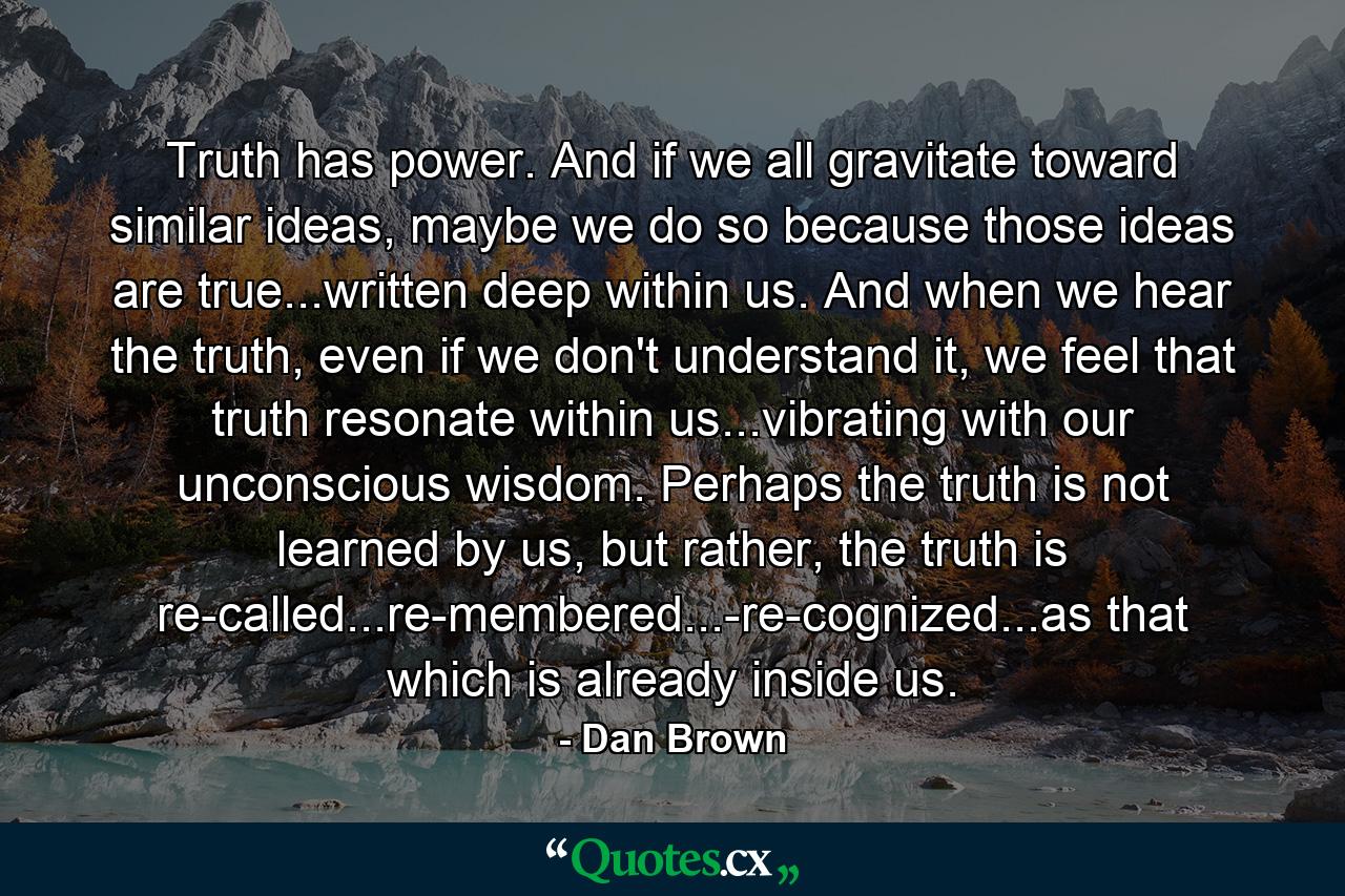 Truth has power. And if we all gravitate toward similar ideas, maybe we do so because those ideas are true...written deep within us. And when we hear the truth, even if we don't understand it, we feel that truth resonate within us...vibrating with our unconscious wisdom. Perhaps the truth is not learned by us, but rather, the truth is re-called...re-membered...-re-cognized...as that which is already inside us. - Quote by Dan Brown