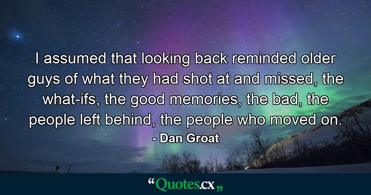 I assumed that looking back reminded older guys of what they had shot at and missed, the what-ifs, the good memories, the bad, the people left behind, the people who moved on. - Quote by Dan Groat