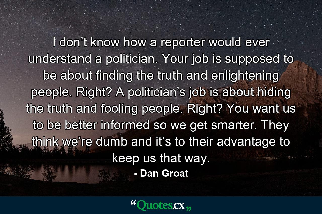 I don’t know how a reporter would ever understand a politician. Your job is supposed to be about finding the truth and enlightening people. Right? A politician’s job is about hiding the truth and fooling people. Right? You want us to be better informed so we get smarter. They think we’re dumb and it’s to their advantage to keep us that way. - Quote by Dan Groat