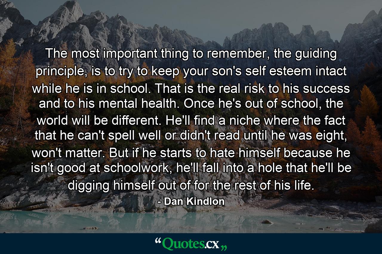 The most important thing to remember, the guiding principle, is to try to keep your son's self esteem intact while he is in school. That is the real risk to his success and to his mental health. Once he's out of school, the world will be different. He'll find a niche where the fact that he can't spell well or didn't read until he was eight, won't matter. But if he starts to hate himself because he isn't good at schoolwork, he'll fall into a hole that he'll be digging himself out of for the rest of his life. - Quote by Dan Kindlon