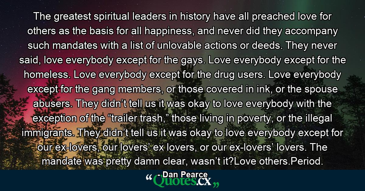 The greatest spiritual leaders in history have all preached love for others as the basis for all happiness, and never did they accompany such mandates with a list of unlovable actions or deeds. They never said, love everybody except for the gays. Love everybody except for the homeless. Love everybody except for the drug users. Love everybody except for the gang members, or those covered in ink, or the spouse abusers. They didn’t tell us it was okay to love everybody with the exception of the “trailer trash,” those living in poverty, or the illegal immigrants. They didn’t tell us it was okay to love everybody except for our ex-lovers, our lovers’ ex lovers, or our ex-lovers’ lovers. The mandate was pretty damn clear, wasn’t it?Love others.Period. - Quote by Dan Pearce