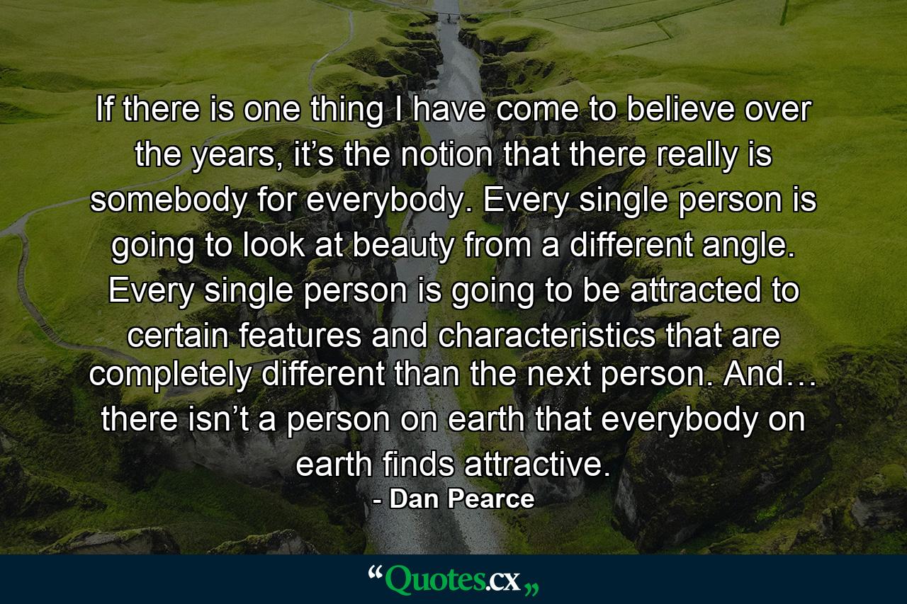 If there is one thing I have come to believe over the years, it’s the notion that there really is somebody for everybody. Every single person is going to look at beauty from a different angle. Every single person is going to be attracted to certain features and characteristics that are completely different than the next person. And… there isn’t a person on earth that everybody on earth finds attractive. - Quote by Dan Pearce