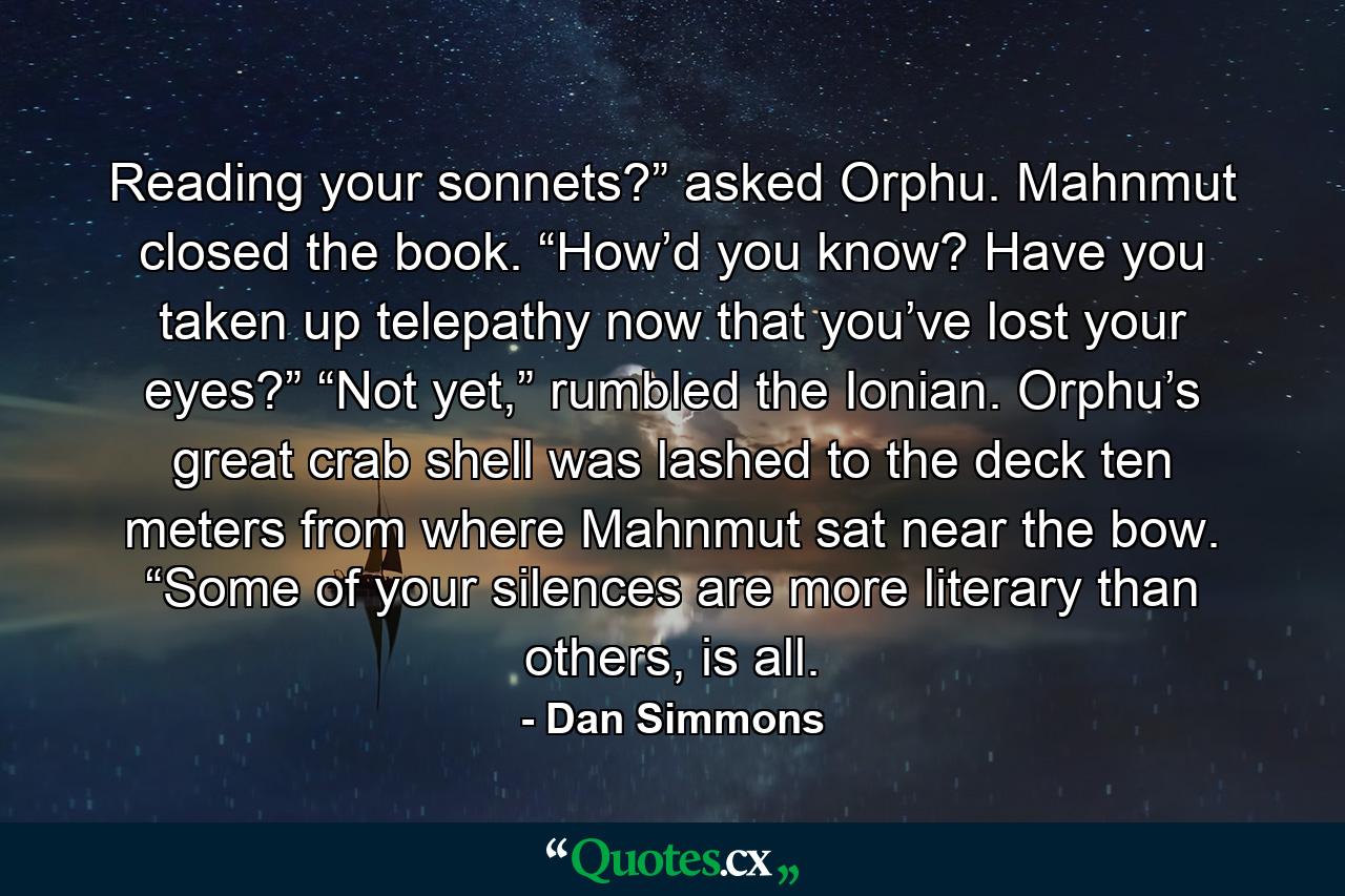 Reading your sonnets?” asked Orphu. Mahnmut closed the book. “How’d you know? Have you taken up telepathy now that you’ve lost your eyes?” “Not yet,” rumbled the Ionian. Orphu’s great crab shell was lashed to the deck ten meters from where Mahnmut sat near the bow. “Some of your silences are more literary than others, is all. - Quote by Dan Simmons