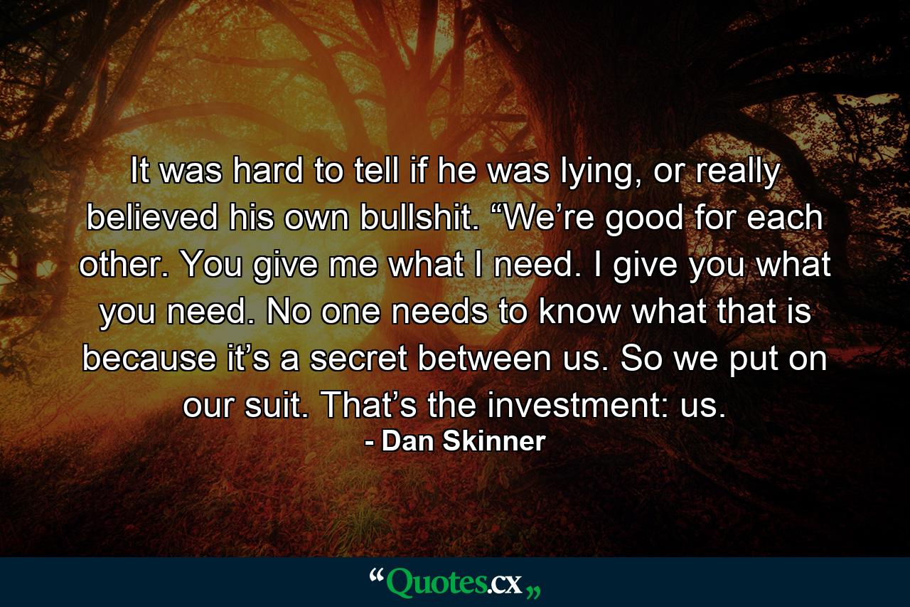 It was hard to tell if he was lying, or really believed his own bullshit. “We’re good for each other. You give me what I need. I give you what you need. No one needs to know what that is because it’s a secret between us. So we put on our suit. That’s the investment: us. - Quote by Dan Skinner