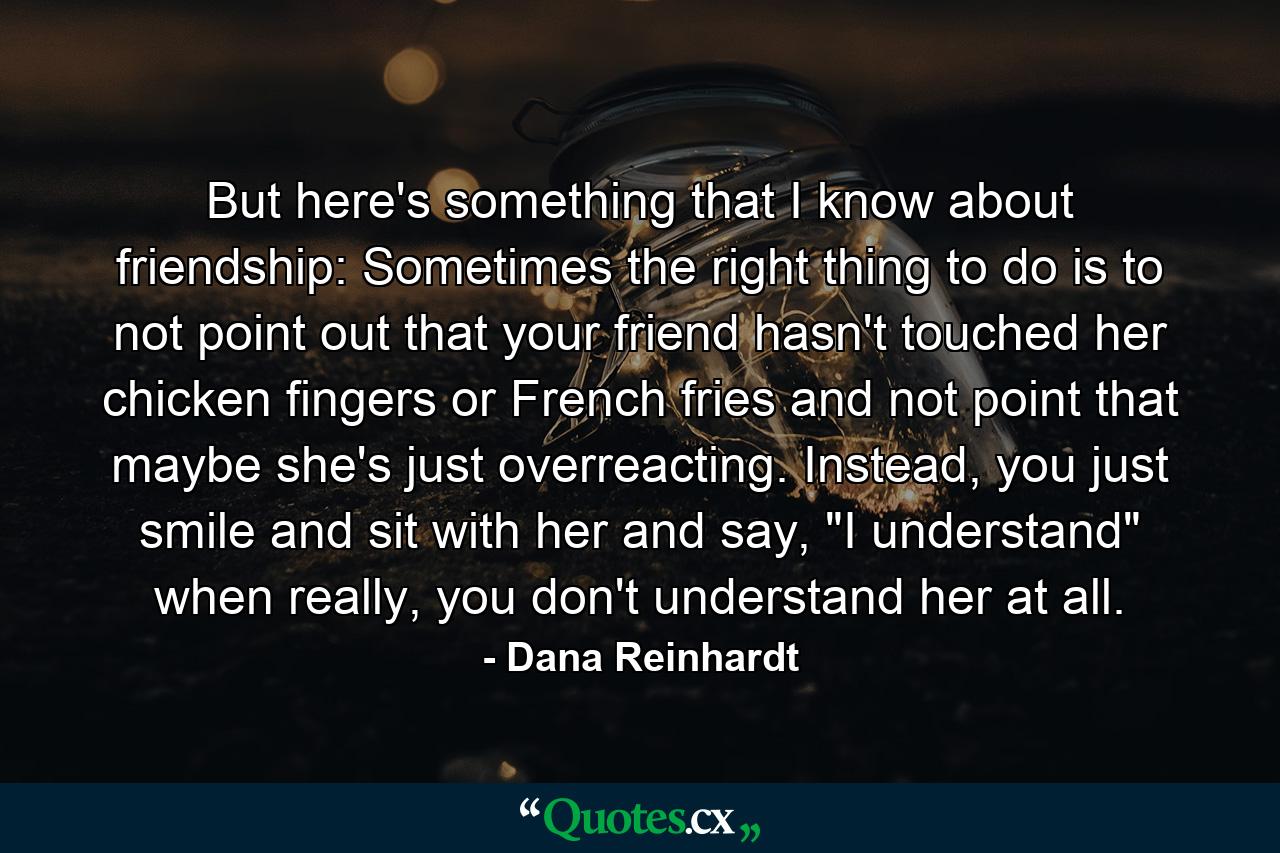 But here's something that I know about friendship: Sometimes the right thing to do is to not point out that your friend hasn't touched her chicken fingers or French fries and not point that maybe she's just overreacting. Instead, you just smile and sit with her and say, 