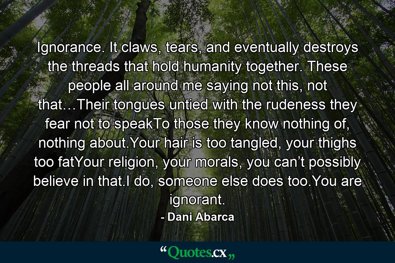 Ignorance. It claws, tears, and eventually destroys the threads that hold humanity together. These people all around me saying not this, not that…Their tongues untied with the rudeness they fear not to speakTo those they know nothing of, nothing about.Your hair is too tangled, your thighs too fatYour religion, your morals, you can’t possibly believe in that.I do, someone else does too.You are ignorant. - Quote by Dani Abarca