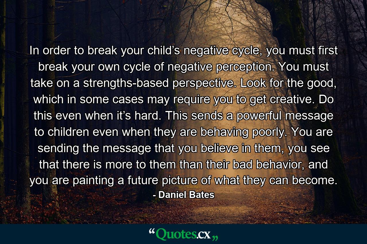 In order to break your child’s negative cycle, you must first break your own cycle of negative perception. You must take on a strengths-based perspective. Look for the good, which in some cases may require you to get creative. Do this even when it’s hard. This sends a powerful message to children even when they are behaving poorly. You are sending the message that you believe in them, you see that there is more to them than their bad behavior, and you are painting a future picture of what they can become. - Quote by Daniel Bates