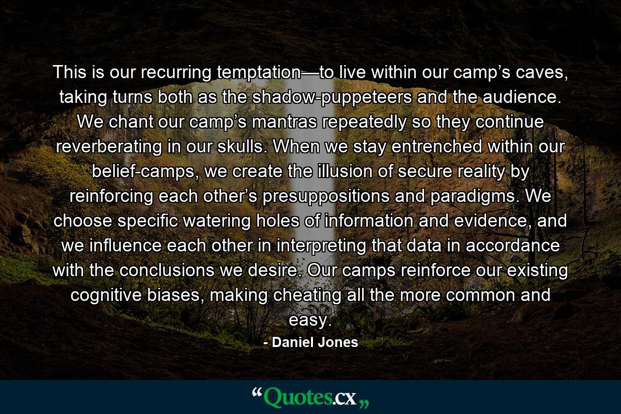 This is our recurring temptation—to live within our camp’s caves, taking turns both as the shadow-puppeteers and the audience. We chant our camp’s mantras repeatedly so they continue reverberating in our skulls. When we stay entrenched within our belief-camps, we create the illusion of secure reality by reinforcing each other’s presuppositions and paradigms. We choose specific watering holes of information and evidence, and we influence each other in interpreting that data in accordance with the conclusions we desire. Our camps reinforce our existing cognitive biases, making cheating all the more common and easy. - Quote by Daniel Jones