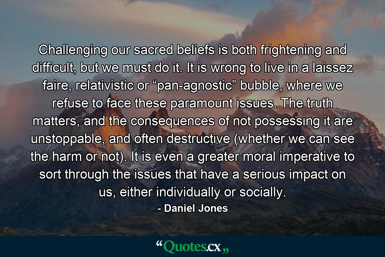 Challenging our sacred beliefs is both frightening and difficult, but we must do it. It is wrong to live in a laissez faire, relativistic or “pan-agnostic” bubble, where we refuse to face these paramount issues. The truth matters, and the consequences of not possessing it are unstoppable, and often destructive (whether we can see the harm or not). It is even a greater moral imperative to sort through the issues that have a serious impact on us, either individually or socially. - Quote by Daniel Jones