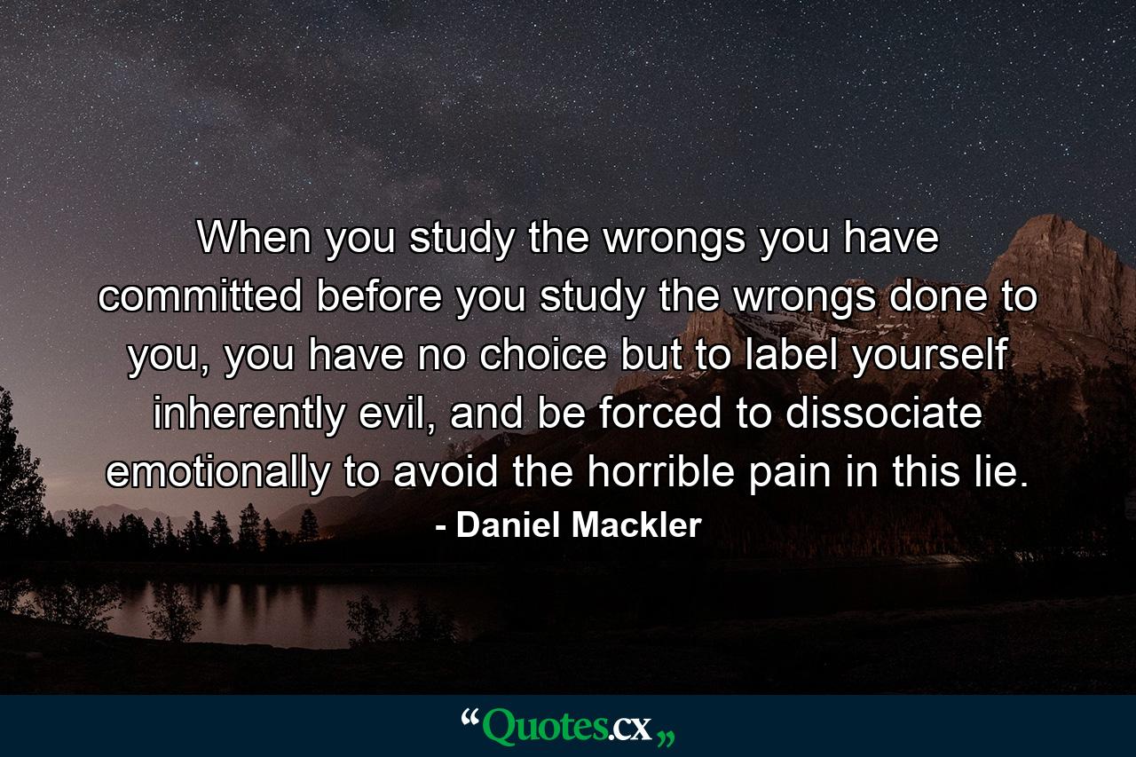 When you study the wrongs you have committed before you study the wrongs done to you, you have no choice but to label yourself inherently evil, and be forced to dissociate emotionally to avoid the horrible pain in this lie. - Quote by Daniel Mackler