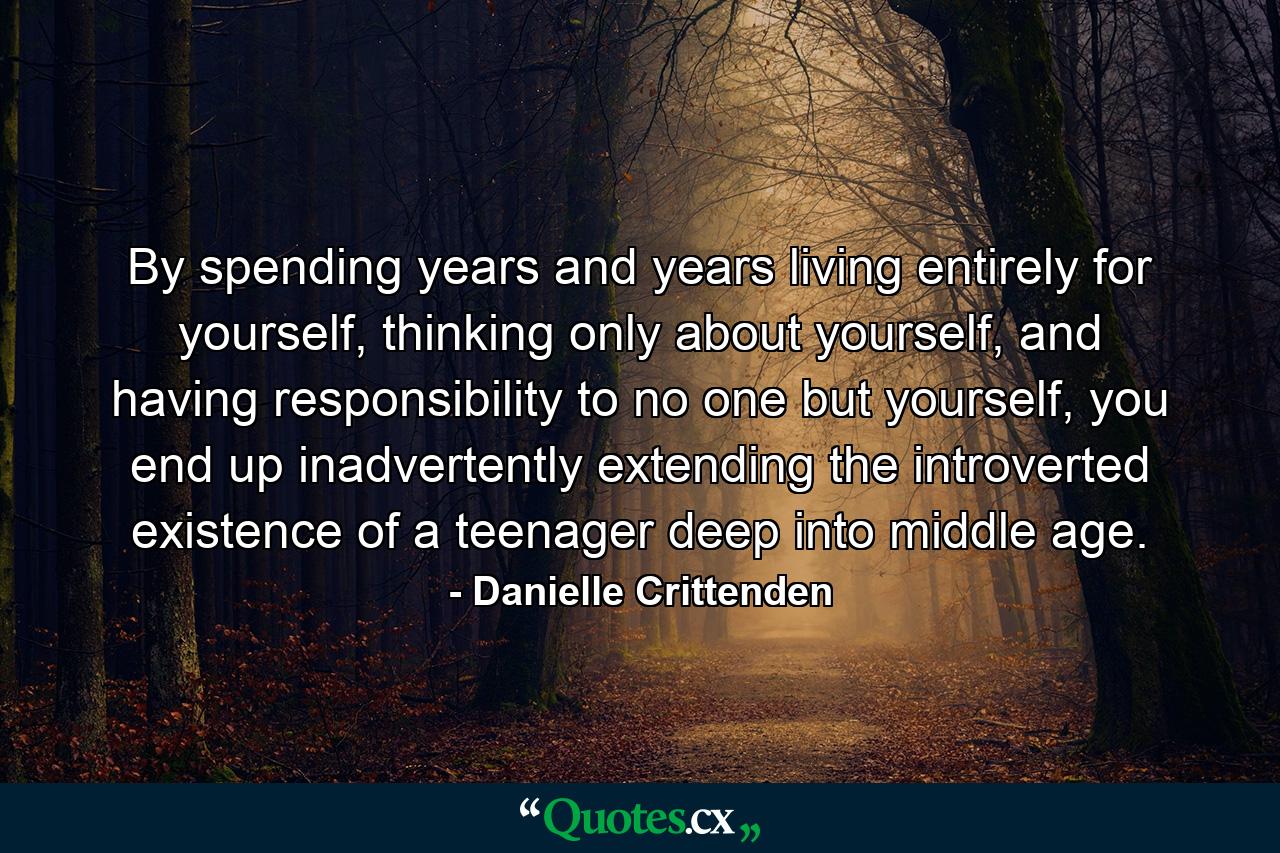 By spending years and years living entirely for yourself, thinking only about yourself, and having responsibility to no one but yourself, you end up inadvertently extending the introverted existence of a teenager deep into middle age. - Quote by Danielle Crittenden