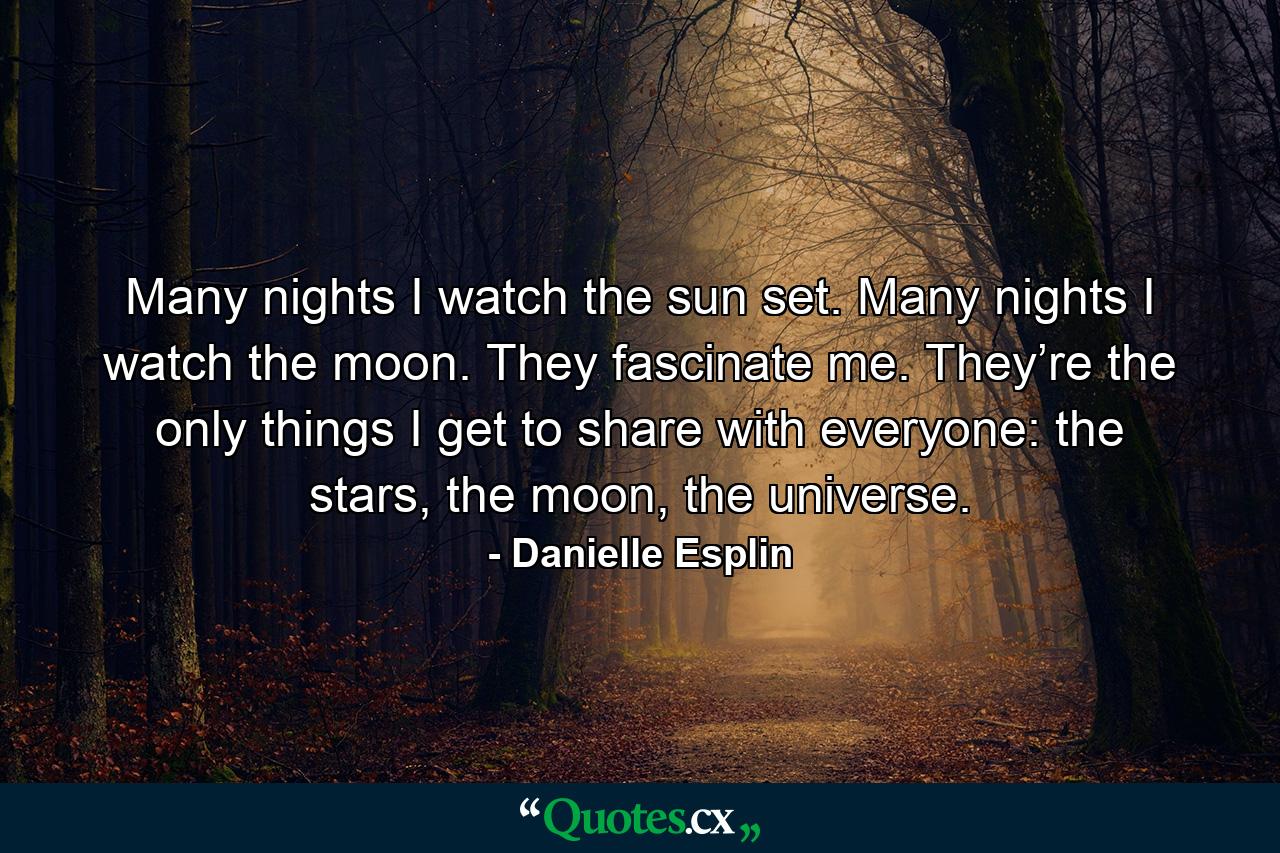 Many nights I watch the sun set. Many nights I watch the moon. They fascinate me. They’re the only things I get to share with everyone: the stars, the moon, the universe. - Quote by Danielle Esplin