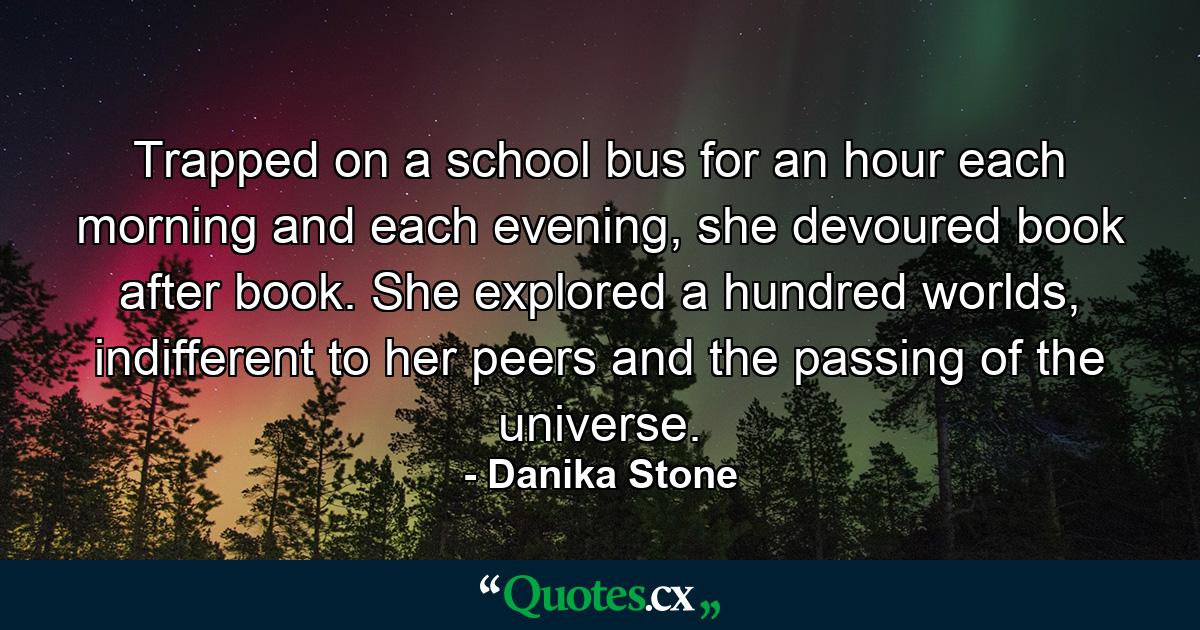 Trapped on a school bus for an hour each morning and each evening, she devoured book after book. She explored a hundred worlds, indifferent to her peers and the passing of the universe. - Quote by Danika Stone