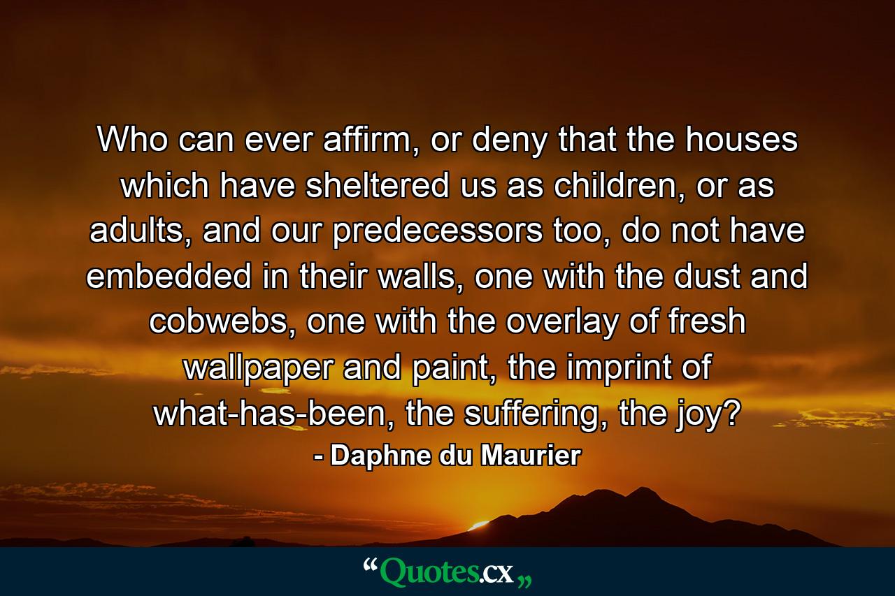 Who can ever affirm, or deny that the houses which have sheltered us as children, or as adults, and our predecessors too, do not have embedded in their walls, one with the dust and cobwebs, one with the overlay of fresh wallpaper and paint, the imprint of what-has-been, the suffering, the joy? - Quote by Daphne du Maurier