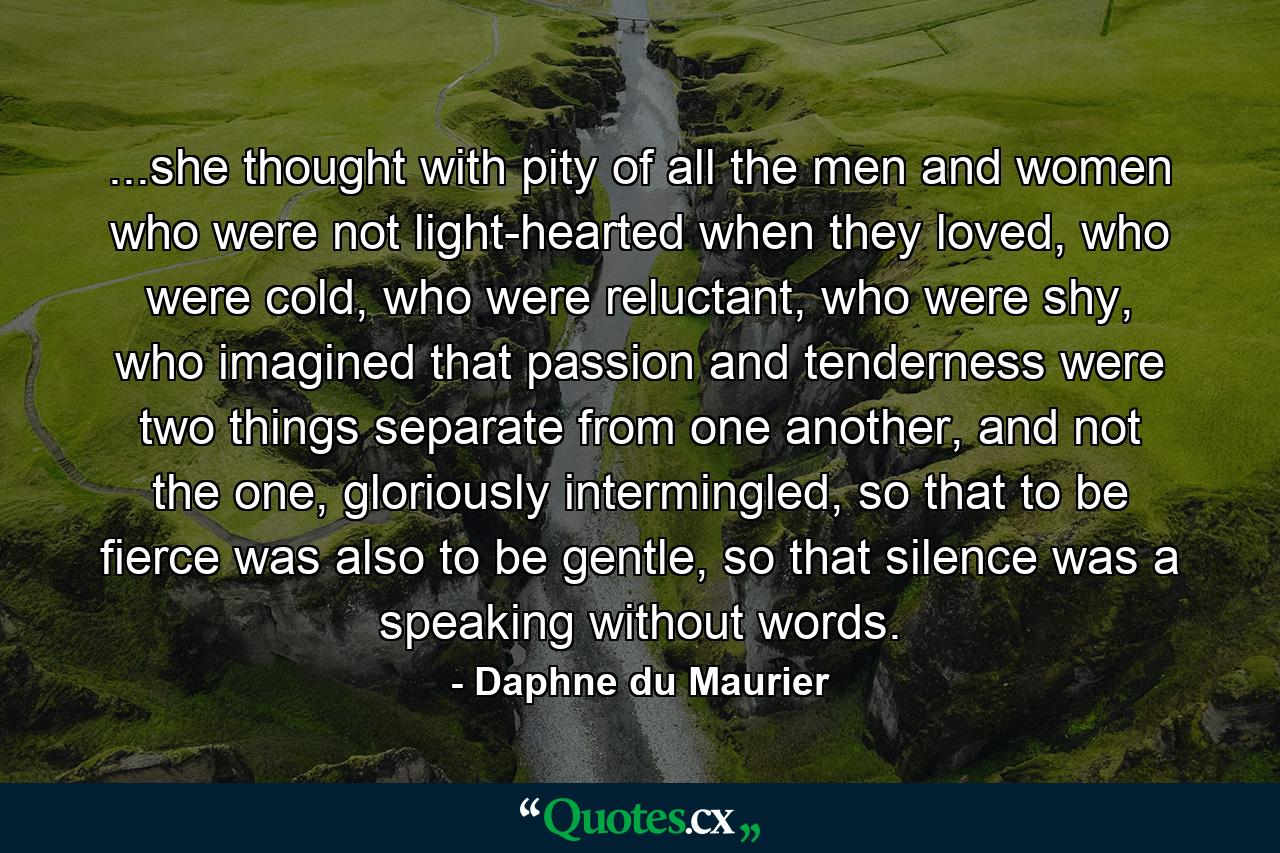 ...she thought with pity of all the men and women who were not light-hearted when they loved, who were cold, who were reluctant, who were shy, who imagined that passion and tenderness were two things separate from one another, and not the one, gloriously intermingled, so that to be fierce was also to be gentle, so that silence was a speaking without words. - Quote by Daphne du Maurier