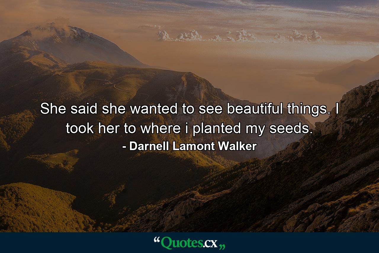 She said she wanted to see beautiful things. I took her to where i planted my seeds. - Quote by Darnell Lamont Walker