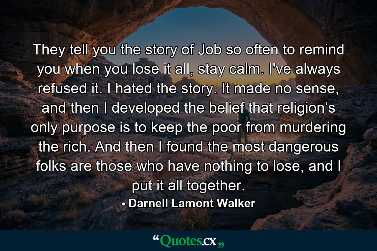 They tell you the story of Job so often to remind you when you lose it all, stay calm. I've always refused it. I hated the story. It made no sense, and then I developed the belief that religion’s only purpose is to keep the poor from murdering the rich. And then I found the most dangerous folks are those who have nothing to lose, and I put it all together. - Quote by Darnell Lamont Walker