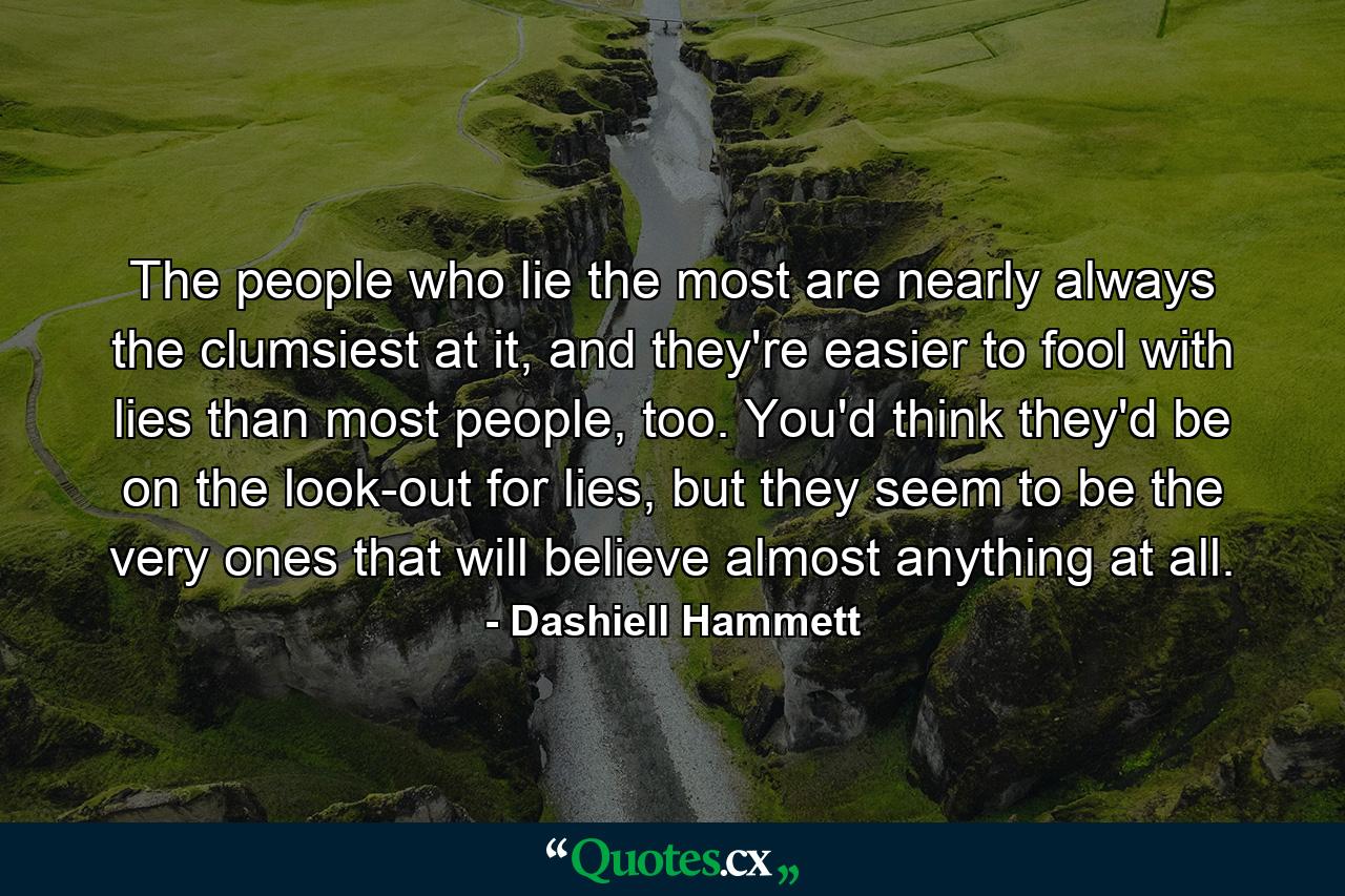 The people who lie the most are nearly always the clumsiest at it, and they're easier to fool with lies than most people, too. You'd think they'd be on the look-out for lies, but they seem to be the very ones that will believe almost anything at all. - Quote by Dashiell Hammett